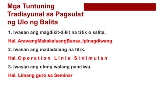 Mga Tuntuning
Tradisyunal sa Pagsulat
ng Ulo ng Balita
1. Iwasan ang magdikit-dikit na titik o salita.
Hal. ArawangMakakaisangBansa,ipinagdiwang
2. Iwasan ang madadalang na titik.
Hal. O p e r a t i o n L i n i s S i n i m u l a n
3. Iwasan ang ulong walang pandiwa.
Hal. Limang guro sa Seminar
 