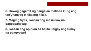 6. Huwag gagamit ng pangalan maliban kung ang
tao’y tanyag o kilalang kilala.
7. Maging tiyak, iwasan ang masaklaw na
pagpapahayag
8. Iwasan ang opinion sa balita. Ibigay ang tunay
na pangyayari
 