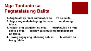 Mga Tuntunin sa
Pagtatalata ng Balita
1. Ang talata ay hindi sumusobra sa 75 na salita.
2. Ilagay ang mahahalagang datos sa unahan ng
talata.
3. Iwasan ang paggamit ng mga magkatulad na mga
salita o mga sugnay sa simula ng magkasunod
na talata.
4. Huwag ilagay ang tahasang sabi at buod nito sa
isang talata.
 