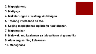 2. Mapagtanong
3. Matiyaga
4. Makatarungan at walang kinikilingan
5. Totoong interesado sa tao.
6. Laging mapaghanap ng buong katotohanan.
7. Mapamaraan
8. Malawak ang kaalaman sa talasalitaan at gramatika
9. Alam ang sariling kalakasan
10. Mapagbasa
 