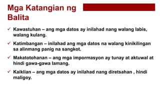 Mga Katangian ng
Balita
 Kawastuhan – ang mga datos ay inilahad nang walang labis,
walang kulang.
 Katimbangan – inilahad ang mga datos na walang kinikilingan
sa alinmang panig na sangkot.
 Makatotohanan – ang mga impormasyon ay tunay at aktuwal at
hindi gawa-gawa lamang.
 Kaiklian – ang mga datos ay inilahad nang diretsahan , hindi
maligoy.
 