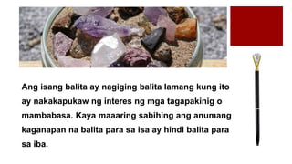Ang isang balita ay nagiging balita lamang kung ito
ay nakakapukaw ng interes ng mga tagapakinig o
mambabasa. Kaya maaaring sabihing ang anumang
kaganapan na balita para sa isa ay hindi balita para
sa iba.
 