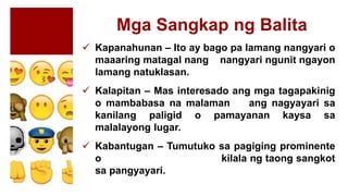 Mga Sangkap ng Balita
 Kapanahunan – Ito ay bago pa lamang nangyari o
maaaring matagal nang nangyari ngunit ngayon
lamang natuklasan.
 Kalapitan – Mas interesado ang mga tagapakinig
o mambabasa na malaman ang nagyayari sa
kanilang paligid o pamayanan kaysa sa
malalayong lugar.
 Kabantugan – Tumutuko sa pagiging prominente
o kilala ng taong sangkot
sa pangyayari.
 
