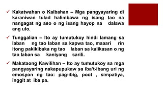  Kakatwahan o Kaibahan – Mga pangyayaring di
karaniwan tulad halimbawa ng isang tao na
nangagat ng aso o ng isang hayop na dalawa
ang ulo.
 Tunggalian – Ito ay tumutukoy hindi lamang sa
laban ng tao laban sa kapwa tao, maaari rin
itong pakikibaka ng tao laban sa kalikasan o ng
tao laban sa kaniyang sarili.
 Makataong Kawilihan – Ito ay tumutukoy sa mga
pangyayaring nakapupukaw sa iba’t-ibang uri ng
emosyon ng tao: pag-ibig, poot , simpatiya,
inggit at iba pa.
 