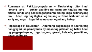  Romansa at Pakikipagsapalaran – Tinatalakay dito hindi
lamang ang buhay pag-ibig ng isang tao katulad ng mga
artista kundi ang pakikipagsapalaran din ng mga ordinaryong
tao tulad ng pagliligtas ng batang si Rona Mahilum sa sa
kaniyang mga kapatid sa nasusunog nilang bahay.
 Pagbabago at Kaunlaran – Anumang pagbabago at kaunlarang
nangyayari sa pamayanan ay maaaring paksain ng balita tulad
ng pagpapatayo ng mga bagong gusali, kalsada, pamilihang
bayan at iba pa.
 