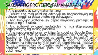 SAKLAW NG PROYEKTO/PAMAMARAAN
1. Ang proyekto ay pang-isahan lamang.
2. Susulat ang mag-aaral ng editoryal na nagpapahayag ng
opinyon hinggil sa paksa o tema ng pahayagan.
3. Ang bubuuing editoryal ay dapat mayroong pamagat at
binubuo ng 2-3 talata.
4. Ang editoryal ay dapat nagtataglay ng mga ekspresyong
nagpapahayag ng sariling pananaw.
5. Ang nabuong editoryal ay ititipa (encode) sa Google Docs
(Portrait, Font Style ay Times New Roman, Font Size ay 12,
Spacing ay 1.5, at Alignment ay Justify with Indention) at
ipapasa sa inihandang google docs sa loob ng Google
classroom na inihanda ng guro para sa pagmamarka. I-sasave
ito sa pamamagitan ng pagha-hand-in at gagamitin ang
pangalan ng mag-aaral para sa pagpapangalan ng
dokumento.
 