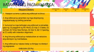 BATAYAN NG PAGMAMARKA:
PAMANTAYAN
NAPAKAHUSAY
(10)
MAHUSAY
(9)
NALILINANG
(8)
NAGSISIMULA
(7)
1. Naaayon sa tema o paksa ang editoryal na binuo.
2. Ang editoryal ay ginamitan ng mga ekspresyong
nagpapahayag ng sariling pananaw.
3. Sumunod sa mga kahingian ang editoryal na ipinadala
gaya ng: (1) paggamit ng MS Word, (2) may 2-3 talata, (3)
portrait, (4) Times New Roman, (5) Size 12, (6) 1.5 Spacing,
at (7) Justify with Indention Alignment.
4. Ang binuong editoryal ay makabuluhan at nakukuha
ang atensiyon ng mambabasa.
5. Ang editoryal ay naipasa batay sa ibinigay na iskedyul
ng pagpapasa.
KABUUAN (50 Pts)
 