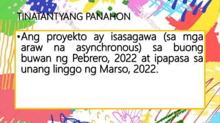 TINATANTYANG PANAHON
•Ang proyekto ay isasagawa (sa mga
araw na asynchronous) sa buong
buwan ng Pebrero, 2022 at ipapasa sa
unang linggo ng Marso, 2022.
 