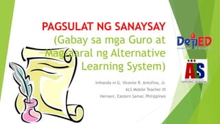 PAGSULAT NG SANAYSAY
(Gabay sa mga Guro at
Mag-aaral ng Alternative
Learning System)
Inihanda ni G. Vicente R. Antofina, Jr.
ALS Mobile Teacher III
Hernani, Eastern Samar, Philippines
 