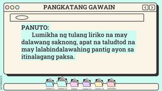 SLIDESMANIA.COM
Lesson 1.2 Lesson 1.3 Materials Videos Activities
Lesson 1.1
PANGKATANG GAWAIN
PANUTO:
Lumikha ng tulang liriko na may
dalawang saknong, apat na taludtod na
may lalabindalawahing pantig ayon sa
itinalagang paksa.
Lesson 1.3
Videos Lesson 1.4
 