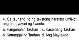 4. Sa tauhang ito ng tekstong naratibo umiikot
ang pangyayari ng kwento.
a. Pangunahin Tauhan c. Kasamang Tauhan
b. Katunggaling Tauhan d. Ang May-akda
 