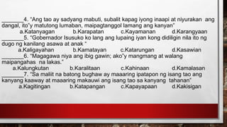 _______4. “Ang tao ay sadyang mabuti, subalit kapag iyong inaapi at niyurakan ang
dangal, ito‟y matutong lumaban, maipagtanggol lamang ang kanyan”
a.Katanyagan b.Karapatan c.Kayamanan d.Karangyaan
_______5. “Gobernador Isusuko ko lang ang lupaing iyan kong didiligin nila ito ng
dugo ng kanilang asawa at anak “
a.Kaligayahan b.Kamatayan c.Katarungan d.Kasawian
_______6. “Magagawa niya ang ibig gawin; ako‟y mangmang at walang
maipangahas na lakas.”
a.Kalungkutan b.Karalitaan c.Kahinaan d.Kamalasan
_______7. “Sa maliit na batong bughaw ay maaaring ipatapon ng isang tao ang
kanyang kaaway at maaaring makauwi ang isang tao sa kanyang tahanan”
a.Kagitingan b.Katapangan c.Kapayapaan d.Kakisigan
 