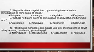 _______8. “Nagsisilbi ako at nagsisilbi ako ng maraming taon sa hari sa
pamamagitan ng aking salapi at pagod.”
a.Katapatan b.Katarungan c.Kagalakan d.Kaayusan
_______9. “Katulad ng butong galing sa aking asawa ang bawat tubong tumutubo
roon.”
a.Kalungkutan b. Katunayan c. Kaugnayan d.Katarungan
_______10. “ Hindi ka na mananagot dito. Itatago unti- unti ang mga baril sa bawat
bahay.”Ano ang damdaming ipinahahayag?
a. Naninigurado b. nagsusumamo c.Nagpapaalala d. nakikiusap
 