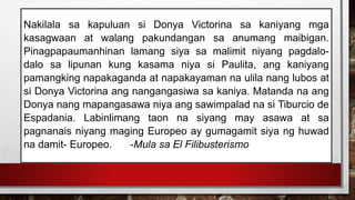 Nakilala sa kapuluan si Donya Victorina sa kaniyang mga
kasagwaan at walang pakundangan sa anumang maibigan.
Pinagpapaumanhinan lamang siya sa malimit niyang pagdalo-
dalo sa lipunan kung kasama niya si Paulita, ang kaniyang
pamangking napakaganda at napakayaman na ulila nang lubos at
si Donya Victorina ang nangangasiwa sa kaniya. Matanda na ang
Donya nang mapangasawa niya ang sawimpalad na si Tiburcio de
Espadania. Labinlimang taon na siyang may asawa at sa
pagnanais niyang maging Europeo ay gumagamit siya ng huwad
na damit- Europeo. -Mula sa El Filibusterismo
 