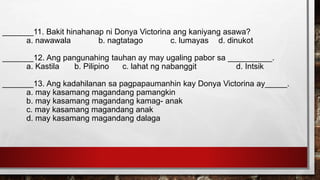 _______11. Bakit hinahanap ni Donya Victorina ang kaniyang asawa?
a. nawawala b. nagtatago c. lumayas d. dinukot
_______12. Ang pangunahing tauhan ay may ugaling pabor sa __________.
a. Kastila b. Pilipino c. lahat ng nabanggit d. Intsik
_______13. Ang kadahilanan sa pagpapaumanhin kay Donya Victorina ay_____.
a. may kasamang magandang pamangkin
b. may kasamang magandang kamag- anak
c. may kasamang magandang anak
d. may kasamang magandang dalaga
 