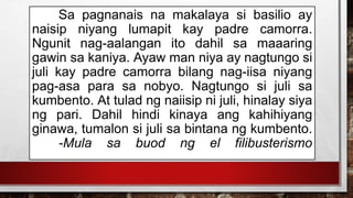 Sa pagnanais na makalaya si basilio ay
naisip niyang lumapit kay padre camorra.
Ngunit nag-aalangan ito dahil sa maaaring
gawin sa kaniya. Ayaw man niya ay nagtungo si
juli kay padre camorra bilang nag-iisa niyang
pag-asa para sa nobyo. Nagtungo si juli sa
kumbento. At tulad ng naiisip ni juli, hinalay siya
ng pari. Dahil hindi kinaya ang kahihiyang
ginawa, tumalon si juli sa bintana ng kumbento.
-Mula sa buod ng el filibusterismo
 