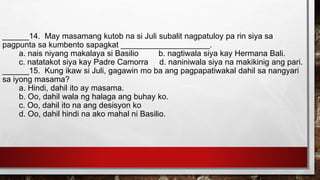 ______14. May masamang kutob na si Juli subalit nagpatuloy pa rin siya sa
pagpunta sa kumbento sapagkat ____________________.
a. nais niyang makalaya si Basilio b. nagtiwala siya kay Hermana Bali.
c. natatakot siya kay Padre Camorra d. naniniwala siya na makikinig ang pari.
______15. Kung ikaw si Juli, gagawin mo ba ang pagpapatiwakal dahil sa nangyari
sa iyong masama?
a. Hindi, dahil ito ay masama.
b. Oo, dahil wala ng halaga ang buhay ko.
c. Oo, dahil ito na ang desisyon ko
d. Oo, dahil hindi na ako mahal ni Basilio.
 