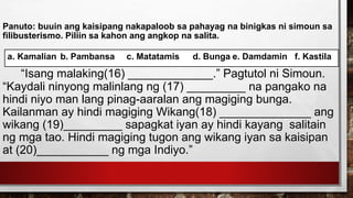 Panuto: buuin ang kaisipang nakapaloob sa pahayag na binigkas ni simoun sa
filibusterismo. Piliin sa kahon ang angkop na salita.
“Isang malaking(16) _____________.” Pagtutol ni Simoun.
“Kaydali ninyong malinlang ng (17) _________ na pangako na
hindi niyo man lang pinag-aaralan ang magiging bunga.
Kailanman ay hindi magiging Wikang(18) ______________ ang
wikang (19)_________ sapagkat iyan ay hindi kayang salitain
ng mga tao. Hindi magiging tugon ang wikang iyan sa kaisipan
at (20)___________ ng mga Indiyo.”
a. Kamalian b. Pambansa c. Matatamis d. Bunga e. Damdamin f. Kastila
 