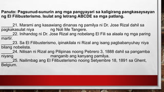 Panuto: Pagsunud-sunurin ang mga pangyayari sa kaligirang pangkasaysayan
ng El Filibusterismo. Isulat ang letrang ABCDE sa mga patlang.
_____21. Marami ang kasawiang dinanas ng pamilya ni Dr. Jose Rizal dahil sa
pagkakasulat niya ng Noli Me Tangere.
_____22. Inihandog ni Dr. Jose Rizal ang nobelang El Fili sa alaala ng mga paring
martir.
_____23. Sa El Filibusterismo, ipinakilala ni Rizal ang isang pagbabanyuhay niya
bilang nobelista.
_____24. Nilisan ni Rizal ang Pilipinas noong Pebrero 3, 1888 dahil sa pangamba
niyang manganib ang kanyang pamilya.
_____25. Nailimbag ang El Filibusterismo noong Setyembre 18, 1891 sa Ghent,
Belgium.
 