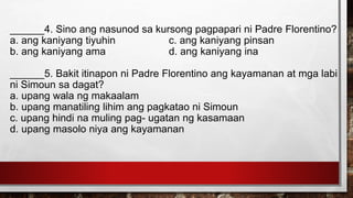 ______4. Sino ang nasunod sa kursong pagpapari ni Padre Florentino?
a. ang kaniyang tiyuhin c. ang kaniyang pinsan
b. ang kaniyang ama d. ang kaniyang ina
______5. Bakit itinapon ni Padre Florentino ang kayamanan at mga labi
ni Simoun sa dagat?
a. upang wala ng makaalam
b. upang manatiling lihim ang pagkatao ni Simoun
c. upang hindi na muling pag- ugatan ng kasamaan
d. upang masolo niya ang kayamanan
 