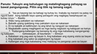 Panuto: Tukuyin ang kahulugan ng matalinghagang pahayag sa
bawat pangungusap. Piliin ang titik ng tamang sagot.
______6. “Isa po kayong tao na bahagi ng buhay ko. Inakala ng marami na patay na
ngunit batid kong babalik kayo upang panagutin ang nagbigay kasiphayuan sa
buhay ninyo.” – Basilio
a. Wala nang pakialam sa nakaraan
b. Babalik upang ipakitang may pakialam siya sa nakaraan
c. Di na babalik at kalilimutan na ang lahat ng nangyari sa nakaraan
d. Magbabalik upang maghiganti sa mga taong nagdulot ng kabiguan sa kanya
______7. “Kailangang-kailangan ng bansang ito ang mga kabataang nangangarap
ng kalayaan, katiwasayan, at kaunlaran.” – Simoun
a. Kabataan ang pag-asa ng bayan b. Ang kabataan ang siyang sisira sa bayan
c. Ang kabataan ang saksi sa pagbangon ng bayan
d. Kailangan ang mga kabataang may matayog na pangarap para sa bayan
 