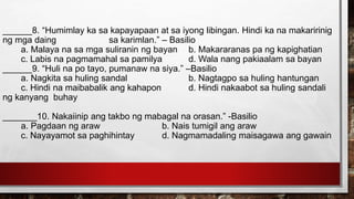 ______8. “Humimlay ka sa kapayapaan at sa iyong libingan. Hindi ka na makaririnig
ng mga daing sa karimlan.” – Basilio
a. Malaya na sa mga suliranin ng bayan b. Makararanas pa ng kapighatian
c. Labis na pagmamahal sa pamilya d. Wala nang pakiaalam sa bayan
______9. “Huli na po tayo, pumanaw na siya.” –Basilio
a. Nagkita sa huling sandal b. Nagtagpo sa huling hantungan
c. Hindi na maibabalik ang kahapon d. Hindi nakaabot sa huling sandali
ng kanyang buhay
_______10. Nakaiinip ang takbo ng mabagal na orasan.” -Basilio
a. Pagdaan ng araw b. Nais tumigil ang araw
c. Nayayamot sa paghihintay d. Nagmamadaling maisagawa ang gawain
 