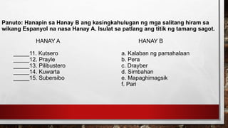 Panuto: Hanapin sa Hanay B ang kasingkahulugan ng mga salitang hiram sa
wikang Espanyol na nasa Hanay A. Isulat sa patlang ang titik ng tamang sagot.
HANAY A HANAY B
_____11. Kutsero a. Kalaban ng pamahalaan
_____12. Prayle b. Pera
_____13. Pilibustero c. Drayber
_____14. Kuwarta d. Simbahan
_____15. Subersibo e. Mapaghimagsik
f. Pari
 