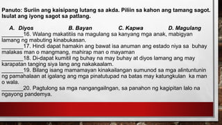 Panuto: Suriin ang kaisipang lutang sa akda. Piliin sa kahon ang tamang sagot.
Isulat ang iyong sagot sa patlang.
A. Diyos B. Bayan C. Kapwa D. Magulang
_______16. Walang makatitiis na magulang sa kanyang mga anak, mabigyan
lamang ng mabuting kinabukasan.
_______17. Hindi dapat hamakin ang bawat isa anuman ang estado niya sa buhay
malakas man o mangmang, mahirap man o mayaman
_______18. Di-dapat kumitil ng buhay na may buhay at diyos lamang ang may
karapatan tanging siya lang ang nakakaalam.
_______19. Bilang isang mamamayan kinakailangan sumunod sa mga alintuntunin
ng pamahalaan at igalang ang mga pinatutupad na batas may katungkulan ka man
o wala.
_______20. Pagtulong sa mga nangangailngan, sa panahon ng kagipitan lalo na
ngayong pandemya.
 