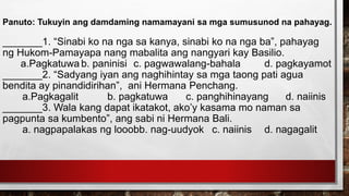 Panuto: Tukuyin ang damdaming namamayani sa mga sumusunod na pahayag.
_______1. “Sinabi ko na nga sa kanya, sinabi ko na nga ba”, pahayag
ng Hukom-Pamayapa nang mabalita ang nangyari kay Basilio.
a.Pagkatuwa b. paninisi c. pagwawalang-bahala d. pagkayamot
_______2. “Sadyang iyan ang naghihintay sa mga taong pati agua
bendita ay pinandidirihan”, ani Hermana Penchang.
a.Pagkagalit b. pagkatuwa c. panghihinayang d. naiinis
_______3. Wala kang dapat ikatakot, ako’y kasama mo naman sa
pagpunta sa kumbento”, ang sabi ni Hermana Bali.
a. nagpapalakas ng looobb. nag-uudyok c. naiinis d. nagagalit
 