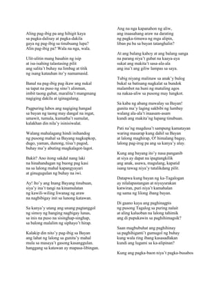Aling pag-ibig pa ang hihigit kaya
sa pagka-dalisay at pagka-dakila
gaya ng pag-ibig sa tinubuang lupa?
Alin pag-ibig pa? Wala na nga, wala.
Ulit-ulitin mang basahin ng isip
at isa-isahing talastasing pilit
ang salita’t buhay na limbag at titik
ng isang katauhan ito’y namamasid.
Banal na pag-ibig pag ikaw ang nukal
sa tapat na puso ng sino’t alinman,
imbit taong gubat, maralita’t mangmang
nagiging dakila at iginagalang.
Pagpuring lubos ang nagiging hangad
sa bayan ng taong may dangal na ingat,
umawit, tumula, kumatha’t sumulat,
kalakhan din nila’y isinisiwalat.
Walang mahalagang hindi inihandog
ng pusong mahal sa Bayang nagkupkop,
dugo, yaman, dunong, tiisa’t pagod,
buhay ma’y abuting magkalagot-lagot.
Bakit? Ano itong sakdal nang laki
na hinahandugan ng buong pag kasi
na sa lalong mahal kapangyayari
at ginugugulan ng buhay na iwi.
Ay! Ito’y ang Inang Bayang tinubuan,
siya’y ina’t tangi na kinamulatan
ng kawili-wiling liwanag ng araw
na nagbibigay init sa lunong katawan.
Sa kanya’y utang ang unang pagtanggol
ng simoy ng hanging nagbigay lunas,
sa inis na puso na sisinghap-singhap,
sa balong malalim ng siphayo’t hirap.
Kalakip din nito’y pag-ibig sa Bayan
ang lahat ng lalong sa gunita’y mahal
mula sa masaya’t gasong kasanggulan.
hanggang sa katawan ay mapasa-libingan.

Ang na nga kapanahon ng aliw,
ang inaasahang araw na darating
ng pagka-timawa ng mga alipin,
liban pa ba sa bayan tatanghalin?
At ang balang kahoy at ang balang sanga
na parang niya’t gubat na kaaya-aya
sukat ang makita’t sasa-ala-ala
ang ina’t ang giliw lampas sa saya.
Tubig niyang malinaw sa anak’y bulog
bukal sa batisang nagkalat sa bundok
malambot na huni ng matuling agos
na nakaa-aliw sa pusong may lungkot.
Sa kaba ng abang mawalay sa Bayan!
gunita ma’y laging sakbibi ng lumbay
walang ala-ala’t inaasam-asam
kundi ang makita’ng lupang tinubuan.
Pati na’ng magdusa’t sampung kamatayan
waring masarap kung dahil sa Bayan
at lalong maghirap, O! himalang bagay,
lalong pag-irog pa ang sa kanya’y alay.
Kung ang bayang ito’y nasa panganib
at siya ay dapat na ipagtangkilik
ang anak, asawa, magulang, kapatid
isang tawag niya’y tatalikdang pilit.
Datapwa kung bayan ng ka-Tagalogan
ay nilalapastangan at niyuyurakan
katwiran, puri niya’t kamahalan
ng sama ng lilong ibang bayan.
Di gaano kaya ang paghinagpis
ng pusong Tagalog sa puring nalait
at aling kaluoban na lalong tahimik
ang di pupukawin sa paghihimagsik?
Saan magbubuhat ang paghihinay
sa paghihiganti’t gumugol ng buhay
kung wala ring ibang kasasadlakan
kundi ang lugami sa ka-alipinan?
Kung ang pagka-baon niya’t pagka-busabos

 