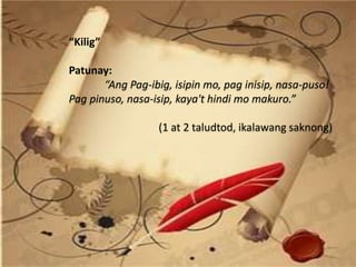 “Kilig”
Patunay:
“Ang Pag-ibig, isipin mo, pag inisip, nasa-puso!
Pag pinuso, nasa-isip, kaya't hindi mo makuro.”
(1 at 2 taludtod, ikalawang saknong)
 