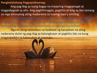Pangkalahatang Pagpapaliwanag:
Ang pag-ibig ay isang bagay na maaaring magpaangat at
magpabagsak sa atin. Ang paghihinagpis, pagtitiis at kilig ay ilan lamang
sa mga emosyong ating madarama sa tuwing tayo’y umiibig.
Sa kasalukuyang panahon, narami sa mga kabataan ay madaling
umibig. Dala ng modernisasyon at makabagong teknolohiya madali na
lamang ang pagkakaroon ng kasintahan o ng mga kasintahan.
Ngunit ating tatandaan na kaakibat ng kasiyahan na ating
nadarama dulot ng pag-ibig ay kalungkutan at pagtitiis lalo na kung
magpapadala sa kapusukan at ninanais.
 