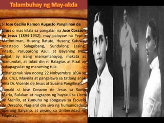 Si Jose Cecilio Ramon Augusto Pangilinan de
Jesus o mas kilala sa pangalan na Jose Corazon
de Jesus (1894-1932), may palayaw na Pepito
Matimtiman, Huseng Batute, Huseng Katuwa,
Anastacio Salagubang, Sundalong Lasing,
Viterbi, Paruparong Asul, at Bayaning May
Sugat, ay isang mamamahayag, makata at
manunulat, at tulad din ni Balagtas at Rizal ay
nakapagsulat ng maraming tula.
Ipinanganak siya noong 22 Nobyembre 1894 sa
Sta. Cruz, Maynila at pangalawa sa tatlong anak
nina Dr. Vicente de Jesus at Susana Pangilinan.
Lumaki si Jose Corazon de Jesus sa Santa
Maria, Bulakan at nagtapos ng hayskul sa Liceo
de Manila, at kumuha ng abogasya sa Escuela
de Derecho. Nag-aral din siya ng humanidades,
operang Italyano, at piyano sa Unibersidad ng
Pilipinas.
 
