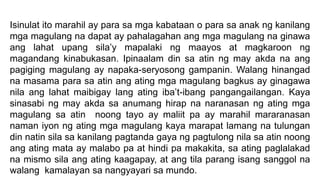 Isinulat ito marahil ay para sa mga kabataan o para sa anak ng kanilang
mga magulang na dapat ay pahalagahan ang mga magulang na ginawa
ang lahat upang sila’y mapalaki ng maayos at magkaroon ng
magandang kinabukasan. Ipinaalam din sa atin ng may akda na ang
pagiging magulang ay napaka-seryosong gampanin. Walang hinangad
na masama para sa atin ang ating mga magulang bagkus ay ginagawa
nila ang lahat maibigay lang ating iba’t-ibang pangangailangan. Kaya
sinasabi ng may akda sa anumang hirap na naranasan ng ating mga
magulang sa atin noong tayo ay maliit pa ay marahil mararanasan
naman iyon ng ating mga magulang kaya marapat lamang na tulungan
din natin sila sa kanilang pagtanda gaya ng pagtulong nila sa atin noong
ang ating mata ay malabo pa at hindi pa makakita, sa ating paglalakad
na mismo sila ang ating kaagapay, at ang tila parang isang sanggol na
walang kamalayan sa nangyayari sa mundo.
 