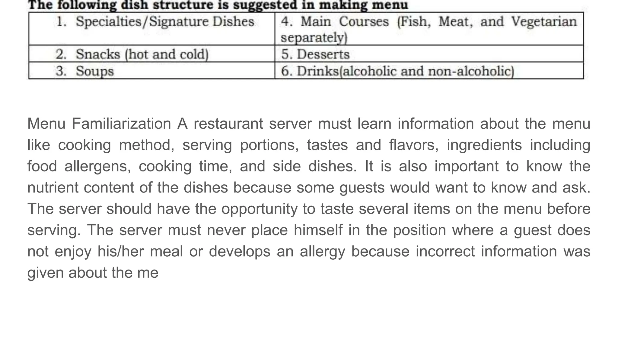 Menu Familiarization A restaurant server must learn information about the menu
like cooking method, serving portions, tastes and flavors, ingredients including
food allergens, cooking time, and side dishes. It is also important to know the
nutrient content of the dishes because some guests would want to know and ask.
The server should have the opportunity to taste several items on the menu before
serving. The server must never place himself in the position where a guest does
not enjoy his/her meal or develops an allergy because incorrect information was
given about the me
 