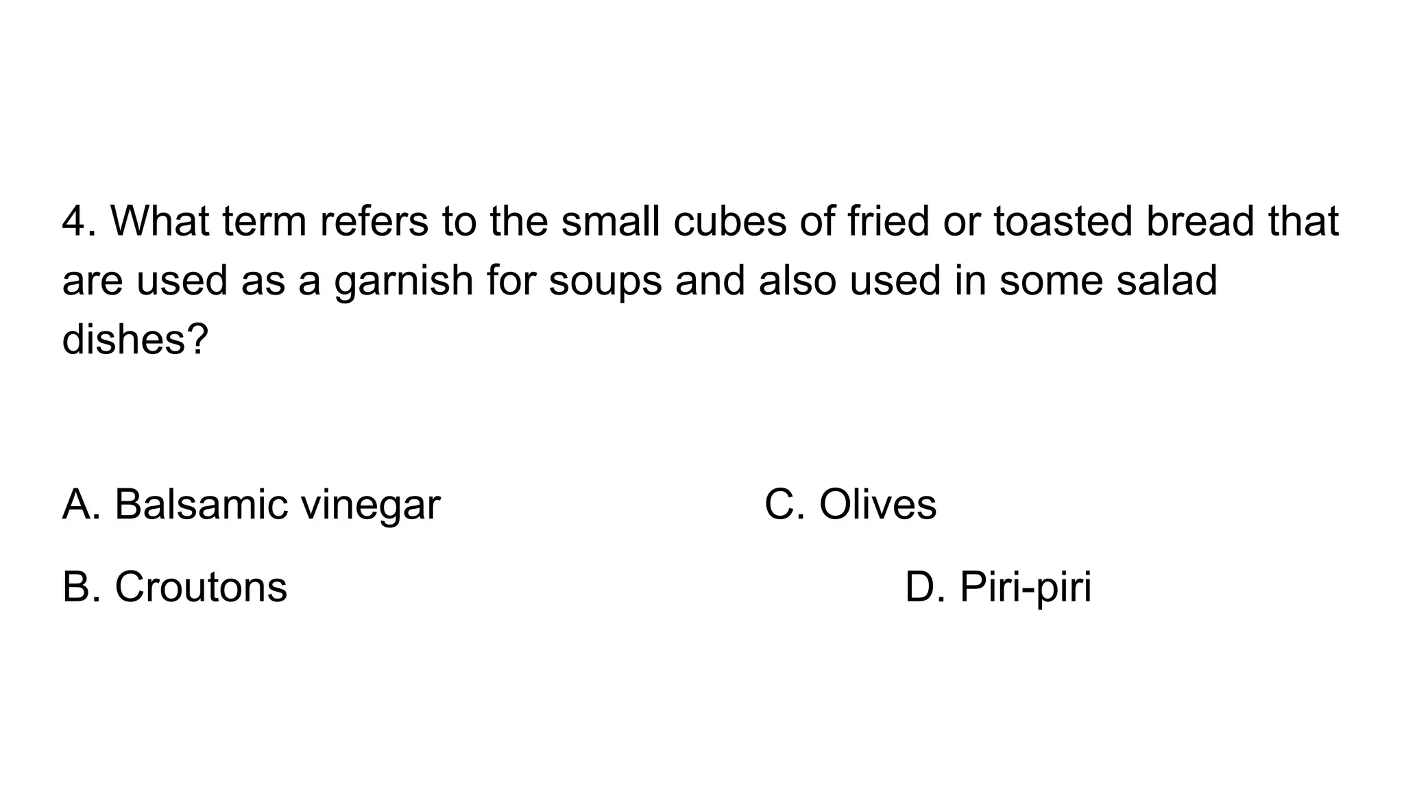 4. What term refers to the small cubes of fried or toasted bread that
are used as a garnish for soups and also used in some salad
dishes?
A. Balsamic vinegar C. Olives
B. Croutons D. Piri-piri
 