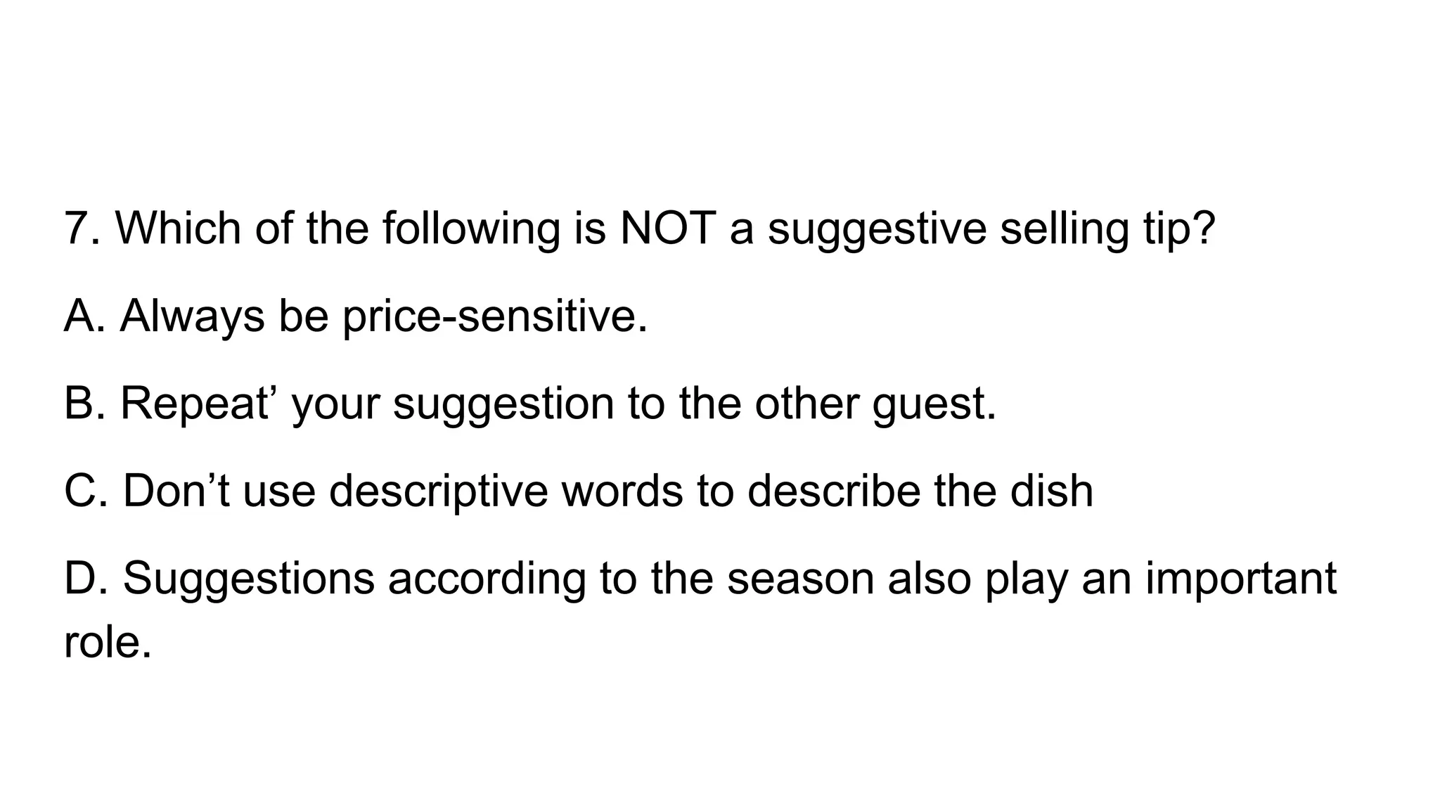 7. Which of the following is NOT a suggestive selling tip?
A. Always be price-sensitive.
B. Repeat’ your suggestion to the other guest.
C. Don’t use descriptive words to describe the dish
D. Suggestions according to the season also play an important
role.
 