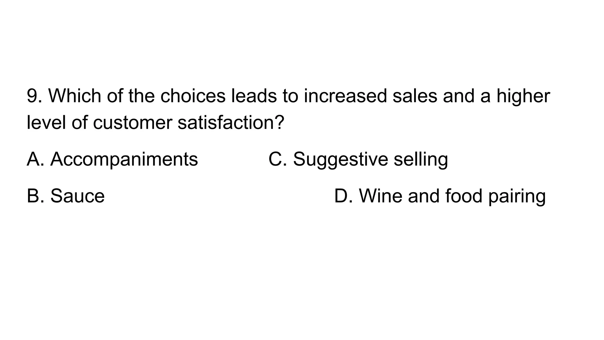 9. Which of the choices leads to increased sales and a higher
level of customer satisfaction?
A. Accompaniments C. Suggestive selling
B. Sauce D. Wine and food pairing
 