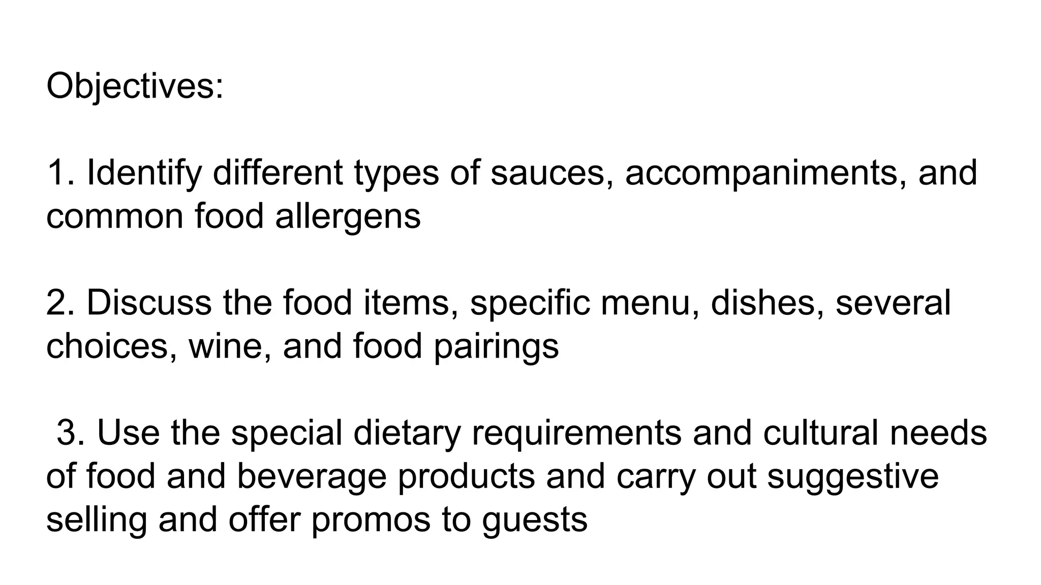 Objectives:
1. Identify different types of sauces, accompaniments, and
common food allergens
2. Discuss the food items, specific menu, dishes, several
choices, wine, and food pairings
3. Use the special dietary requirements and cultural needs
of food and beverage products and carry out suggestive
selling and offer promos to guests
 