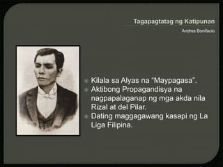 Andres Bonifacio
 Kilala sa Alyas na “Maypagasa”.
 Aktibong Propagandisya na
nagpapalaganap ng mga akda nila
Rizal at del Pilar.
 Dating maggagawang kasapi ng La
Liga Filipina.
 