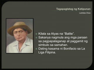 Ladislao Diwa
 Kilala sa Alyas na “Balite”.
 Sakanya nagmula ang mga paraan
sa pagpapalaganap at paggamit ng
simbulo sa samahan.
 Dating kasama ni Bonifacio sa La
Liga Filipina.
 