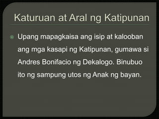  Upang mapagkaisa ang isip at kalooban
ang mga kasapi ng Katipunan, gumawa si
Andres Bonifacio ng Dekalogo. Binubuo
ito ng sampung utos ng Anak ng bayan.
 