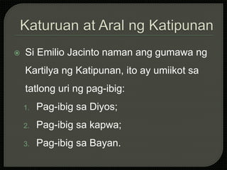  Si Emilio Jacinto naman ang gumawa ng
Kartilya ng Katipunan, ito ay umiikot sa
tatlong uri ng pag-ibig:
1. Pag-ibig sa Diyos;
2. Pag-ibig sa kapwa;
3. Pag-ibig sa Bayan.
 