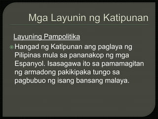 Layuning Pampolitika
Hangad ng Katipunan ang paglaya ng
Pilipinas mula sa pananakop ng mga
Espanyol. Isasagawa ito sa pamamagitan
ng armadong pakikipaka tungo sa
pagbubuo ng isang bansang malaya.
 