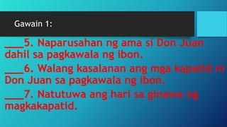 Gawain 1:
___5. Naparusahan ng ama si Don Juan
dahil sa pagkawala ng ibon.
___6. Walang kasalanan ang mga kapatid ni
Don Juan sa pagkawala ng ibon.
___7. Natutuwa ang hari sa ginawa ng
magkakapatid.
 