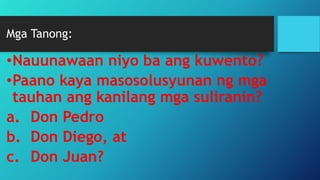 Mga Tanong:
•Nauunawaan niyo ba ang kuwento?
•Paano kaya masosolusyunan ng mga
tauhan ang kanilang mga suliranin?
a. Don Pedro
b. Don Diego, at
c. Don Juan?
 