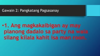 Gawain 2: Pangkatang Pagsasanay
•1. Ang magkakaibigan ay may
planong dadalo sa party na wala
silang kilala kahit isa man roon.
 