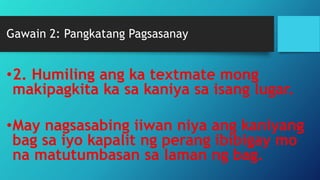 Gawain 2: Pangkatang Pagsasanay
•2. Humiling ang ka textmate mong
makipagkita ka sa kaniya sa isang lugar.
•May nagsasabing iiwan niya ang kaniyang
bag sa iyo kapalit ng perang ibibigay mo
na matutumbasan sa laman ng bag.
 