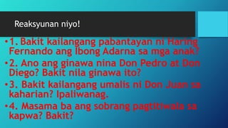 Reaksyunan niyo!
•1. Bakit kailangang pabantayan ni Haring
Fernando ang Ibong Adarna sa mga anak?
•2. Ano ang ginawa nina Don Pedro at Don
Diego? Bakit nila ginawa ito?
•3. Bakit kailangang umalis ni Don Juan sa
kaharian? Ipaliwanag.
•4. Masama ba ang sobrang pagtitiwala sa
kapwa? Bakit?
 