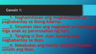 Gawain 1:
___1. Naghalinhinan ang magkakapatid sa
pagbabantay sa Ibong Adarna.
___2. Sinuman daw ang magtaksil sa kaniyang
mga anak ay parurusahan ng hari.
___3. Tanging si Don Juan lamang ang
nagbabantay sa ibon.
___4. Nakabukas ang hawla ngunit di naman
umalis ang ibon.
 